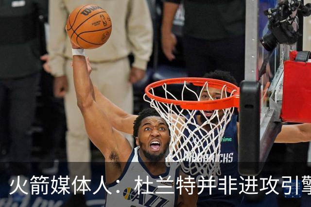 火箭媒体人：杜兰特并非进攻引擎 而申京具备成为争冠核心潜力